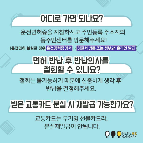 어디로 가면 되나요? 운전면허증을 지참하시고 주민등록 주소지의 동주민센터를 방문해주세요! (운전면허 분실한 경우 운전경력증명서→경찰서 방문 또는 정부24 온라인 발급) 면허 반납 후 반납의사를 철회할 수 있나요? 철회는 불가능하기 때문에 신중하게 생각 후 반납을 결정해주세요. 받은 교통카드 분실 시 재발급 가능한가요? 교통카다는 무기명 선불카드라, 분실재발급이 안됩니다.
