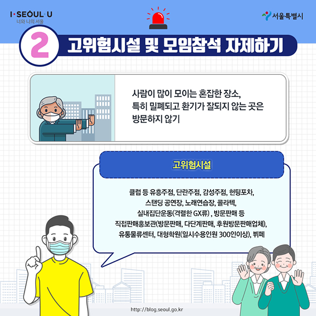 2. 고위험시설 및 모임참석 자제하기 - 사람이 많이 모이는 혼잡한 장소, 특히 밀폐되고 환기가 잘되지 않는 곳은 방문하지 않기 <고위험시설> 클럽 등 유흥주점, 단란주점, 감성주점, 헌팅포차, 스탠딩 공연장, 노래연습장, 콜라텍, 실내집단운동(격렬한 GX류), 방문판매 등 직접판매홍보관(방문판매, 다단계판매, 후원방문판매업체), 유통물류센터, 대형학원(일시수용인원 300인 이상), 뷔페