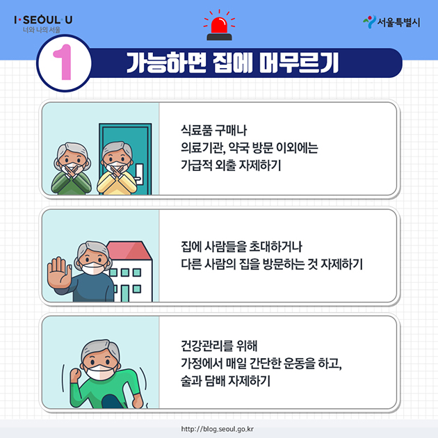 1. 가능하면 집에 머무르기 - 식료품 구매나 의료기관, 약국 방문 이외에는 가급적 외출 자제하기 - 집에 사람들을 초대하거나 다른 사람의 집을 방문하는 것 자제하기 - 건강관리를 위해 가정에서 매일 간단한 운동을 하고, 술과 담배 자제하기