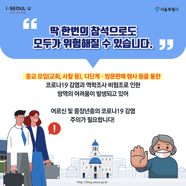 “딱 한 번의 참석으로도 모두가 위험해질 수 있습니다.” 종교 모임(교회, 사찰 등), 다단계·방문판매 행사 등을 통한 코로나19 감염과 역학조사 비협조로 인한 방역의 어려움이 발생되고 있어 어르신 및 중장년층의 코로나19 감염 주의가 필요합니다! 