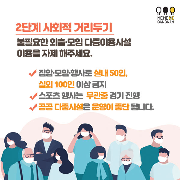 2단계 사회적 거리두기 불필요한 외출·모임 다중이용시설 이용을 자제 해주세요. 집합·모임·행사로 실내 50인, 실외 100인 이상 금지 스포츠 행사는 무관중 경기 진행 공공 다중시설은 운영이 중단됩니다.