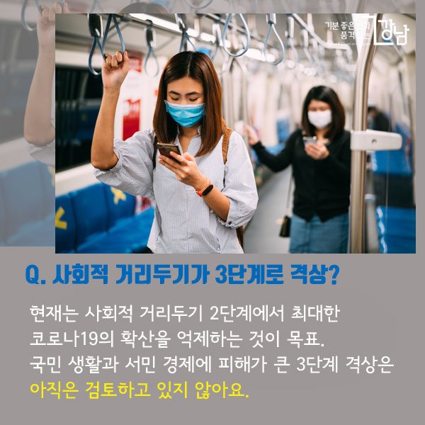 Q. 사회적 거리두기가 3단계로 격상?  현재는 사회적 거리두기 2단계에서 최대한 코로나19의 확산을 억제하는 것이 목표. 국민 생활과 서민 경제에 피해가 큰 3단계 격상은 아직은 검토하고 있지 않아요.
