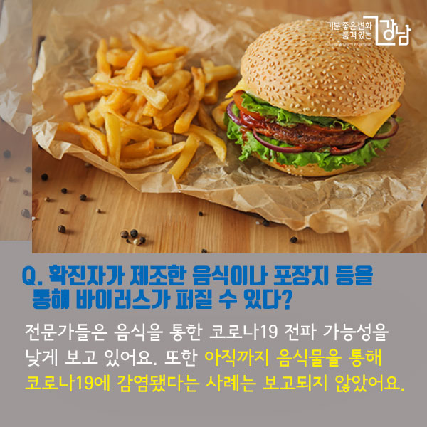 Q. 확진자가 제조한 음식이나 포장지 등을 통해 바이러스가 퍼질 수 있다? 전문가들은 음식을 통한 코로나19 전파 가능성을 낮게 보고 있어요. 또한 아직까지 음식물을 통해 코로나19에 감염됐다는 사례는 보고되지 않았어요.