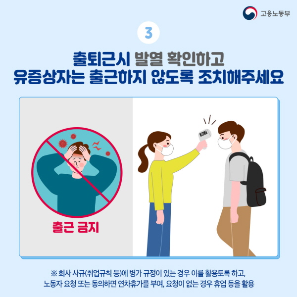 3. 출퇴근 시 발열 확인하고 유증상자는 출근하지 않도록 조치해 주세요. - 회사 사규(취업규칙 등)에 병가 규정이 있는 경우 이를 활용토록 하고, 노동자 요청 또는 동의하면 연차휴가를 부여, 요청이 없는 경우 휴업 등을 활용