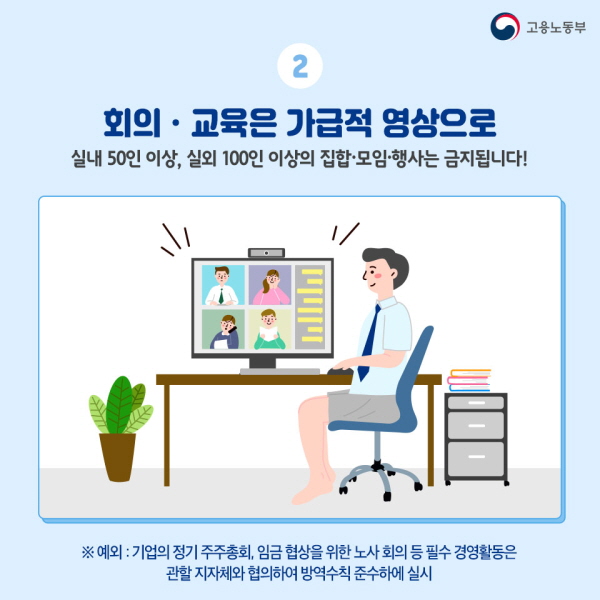 2. 회의 교육은 가급적 영상으로 - 실내 50인 이상, 실외 100인 이상의 집합 모임 행사는 금지됩니다. ※ 예외 : 기업의 정기 주주총회, 임금 협상을 위한 노사 회의 등 필수 경영활동은 관할 지자체와 협의하여 방역수칙 준수하에 실시