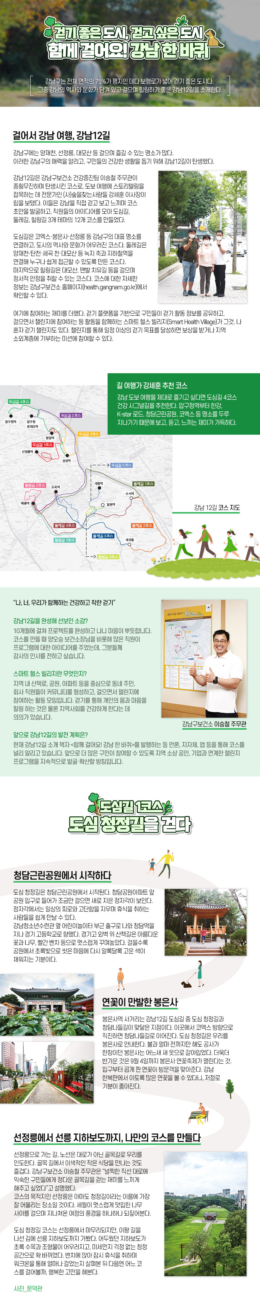 걷기 좋은 도시, 걷고 싶은 도시 함께 걸어요! 강남 한 바퀴 강남구는 전체 면적의 75%가 평지인 데다 보행로가 넓어 걷기 좋은 도시다. 그중 강남의 역사와 문화가 담겨 있고 걸으며 힐링하기 좋은 강남12길을 소개한다. 걸어서 강남 여행, 강남12길 강남구에는 양재천, 선정릉, 대모산 등 걸으며 즐길 수 있는 명소가 많다. 이러한 강남구의 매력을 알리고, 구민들의 건강한 생활을 돕기 위해 강남12길이 탄생했다. 강남12길은 강남구보건소 건강증진팀 이승철 주무관이 종횡무진하며 탄생시킨 코스로, 도보 여행에 스토리텔링을 접목하는 데 전문가인 (사)숲을찾는사람들 강세훈 이사장이 힘을 보탰다. 이들은 강남을 직접 걷고 보고 느끼며 코스 초안을 발굴하고, 직원들의 아이디어를 모아 도심길, 둘레길, 힐링길 3개 테마의 12개 코스를 만들었다. 도심길은 코엑스·봉은사·선정릉 등 강남구의 대표 명소를 연결하고, 도시의 역사와 문화가 어우러진 코스다. 둘레길은 양재천·탄천·세곡 천·대모산 등 녹지 축과 지하철역을 연결해 누구나 쉽게 접근할 수 있도록 만든 코스다. 마지막으로 힐링길은 대모산, 맨발 치유길 등을 걸으며 정서적 안정을 취할 수 있는 코스다. 코스에 대한 자세한 정보는 강남구보건소 홈페이지(health.gangnam.go.kr)에서 확인할 수 있다. 여기에 참여하는 재미를 더했다. 걷기 플랫폼을 기반으로 구민들이 걷기 활동 정보를 공유하고, 걸으면서 챌린지에 참여하는 등 활동을 함께하는 스마트 헬스 빌리지(Smart Health Village)가 그것. 나 혼자 걷기 챌린지도 있다. 챌린지를 통해 일정 이상의 걷기 목표를 달성하면 보상을 받거나 지역 소외계층에 기부하는 미션에 참여할 수 있다. 길 여행가 강세훈 추천 코스 강남 12길 코스 지도강남 도보 여행을 제대로 즐기고 싶다면 도심길 4코스 건강 시그널길을 추천한다. 압구정역부터 한강, K-star 로드, 청담근린공원, 코엑스 등 명소를 두루 지나가기 때문에 보고, 듣고, 느끼는 재미가 가득하다. “나, 너, 우리가 함께하는 건강하고 착한 걷기” 강남구보건소 이승철 주무관 강남12길을 완성해 선보인 소감? 10개월에 걸쳐 프로젝트를 완성하고 나니 마음이 뿌듯합니다. 코스를 만들 때 양오승 보건소장님을 비롯해 많은 직원이 프로그램에 대한 아이디어를 주었는데, 그분들께 감사의 인사를 전하고 싶습니다. 스마트 헬스 빌리지란 무엇인지? 지역 내 산책로, 공원, 아파트 등을 중심으로 동네 주민, 회사 직원들이 커뮤니티를 형성하고, 걸으면서 챌린지에 참여하는 활동 모임입니다. 걷기를 통해 개인의 몸과 마음을 힐링 하는 것은 물론 지역사회를 건강하게 한다는 데 의의가 있습니다. 앞으로 강남12길의 발전 계획은? 현재 강남12길 소개 책자 <함께 걸어요! 강남 한 바퀴>를 발행하는 등 언론, 지자체, 앱 등을 통해 코스를 널리 알리고 있습니다. 앞으로 더 많은 구민이 참여할 수 있도록 지역 소상 공인, 기업과 연계한 챌린지 프로그램을 지속적으로 발굴·확산할 방침입니다. 도심길 1코스 도심 청정길을 걷다 청담근린공원에서 시작하다 도심 청정길은 청담근린공원에서 시작된다. 청담공원아파트 앞 공원 입구로 들어가 조금만 걸으면 새로 지은 정자각이 보인다. 정자각에서는 일상의 피로와 고단함을 지우며 휴식을 취하는 사람들을 쉽게 만날 수 있다. 강남청소년수련관 옆 어린이놀이터 부근 출구로 나와 청담역을 지나 경기 고등학교로 향했다. 경기고 외벽 위 산책길은 아름다운 꽃과 나무, 빨간 벤치 등으로 멋스럽게 꾸며놓았다. 걸을수록 공원에서 초록빛으로 씻은 마음에 다시 알록달록 고운 색이 채워지는 기분이다. 연꽃이 만발한 봉은사 봉은사역 사거리는 강남12길 도심길 중 도심 청정길과 청담나들길이 맞닿은 지점이다. 이곳에서 코엑스 방향으로 직진하면 청담나들길로 이어진다. 도심 청정길은 우리를 봉은사로 안내한다. 불과 얼마 전까지만 해도 공사가 한창이던 봉은사는 어느새 새 옷으로 갈아입었다. 더욱더 반가운 것은 9월 4일까지 봉은사 연꽃축제가 열린다는 것. 입구부터 곱게 핀 연꽃이 방문객을 맞아준다. 강남 한복판에서 이토록 많은 연꽃을 볼 수 있다니, 저절로 기분이 좋아진다. 선정릉에서 선릉 지하보도까지, 나만의 코스를 만들다 선정릉으로 가는 길, 노선은 대로가 아닌 골목길로 우리를 인도한다. 골목 길에서 이색적인 작은 식당을 만나는 것도 즐겁다. 강남구보건소 이승철 주무관은 “널찍한 직선 대로에 익숙한 구민들에게 정다운 골목길을 걷는 재미를 느끼게 해주고 싶었다”고 설명했다. 코스의 목적지인 선정릉은 아마도 청정길이라는 이름에 가장 잘 어울리는 장소일 것이다. 세월이 멋스럽게 덧입힌 나무 사이를 걸으며 지나쳐온 여정의 풍경을 하나하나 되짚어본다. 도심 청정길 코스는 선정릉에서 마무리되지만, 이왕 길을 나선 김에 선릉 지하보도까지 가봤다. 어두웠던 지하보도가 초록 수목과 조형물이 어우러지고, 미세먼지 걱정 없는 청정 공간으로 확 바뀌었다. 벤치에 앉아 잠시 휴식을 취하며 워크온을 통해 얼마나 걸었는지 살펴본 뒤 다음엔 어느 코 스를 걸어볼까, 행복한 고민을 해본다. 사진_문덕관