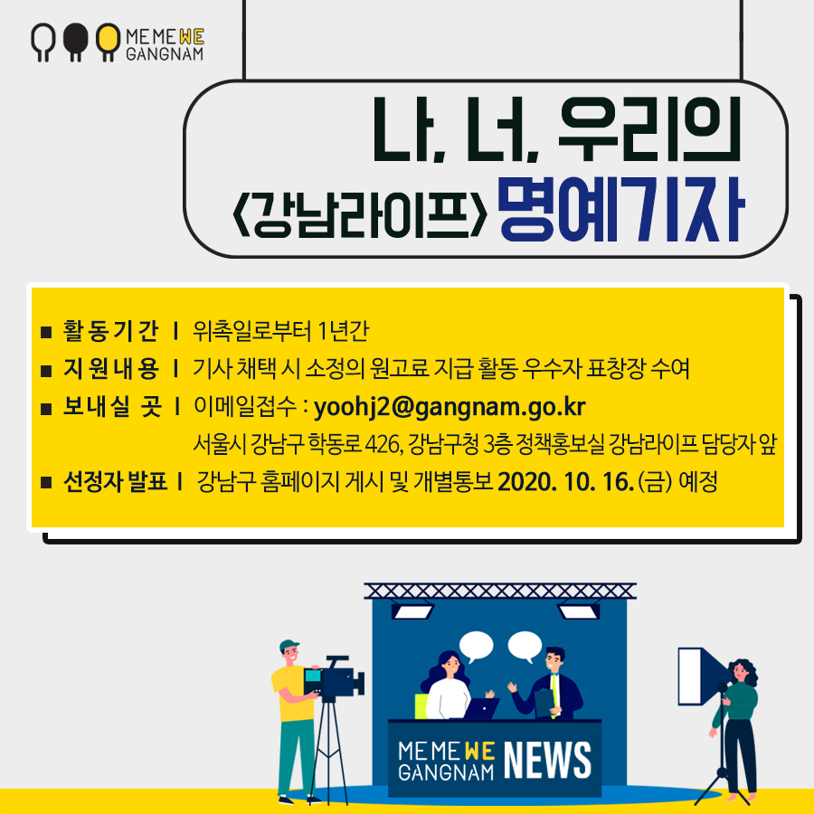 ○ 활동기간 : 위촉일로부터 1년간 ○ 지원내용 : 기사 채택 시 소정의 원고료 지급, 활동 우수자 표창장 수여 ○ 보내실 곳 : 이메일접수 yoohj2@gangnam.go.kr 서울시 강남구 학동로 426, 강남구청 3층 정책홍보실 강남라이프 담당자 앞 ○ 선정자 발표 : 강남구 홈페이지 게시 및 개별 통보 2020. 10. 16.(금) 예정