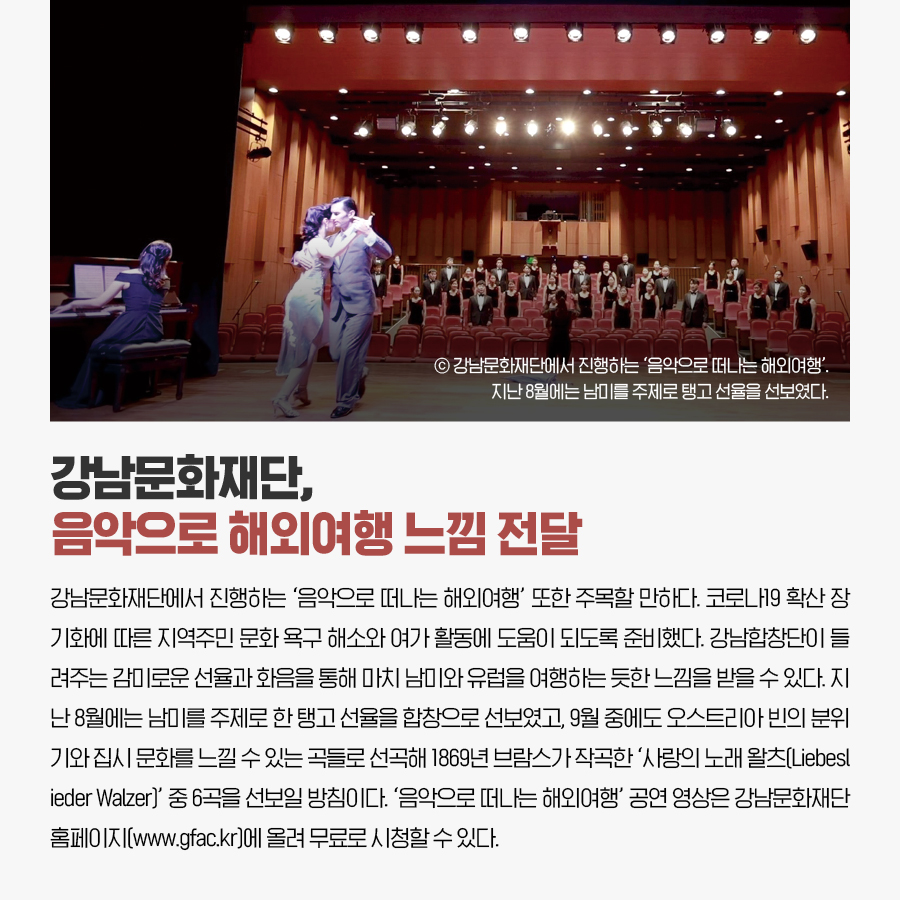 강남문화재단, 음악으로 해외여행 느낌 전달 강남문화재단에서 진행하는 ‘음악으로 떠나는 해외여행’ 또한 주목할 만하다. 코로나19 확산 장기화에 따른 지역주민 문화 욕구 해소와 여가 활동에 도움이 되도록 준비했다. 강남합창단이 들려주는 감미로운 선율과 화음을 통해 마치 남미와 유럽을 여행하는 듯한 느낌을 받을 수 있다. 지난 8월에는 남미를 주제로 한 탱고 선율을 합창으로 선보였고, 9월 중에도 오스트리아 빈의 분위기와 집시 문화를 느낄 수 있는 곡들로 선곡해 1869년 브람스가 작곡한 ‘사랑의 노래 왈츠(Liebeslieder Walzer)’ 중 6곡을 선보일 방침이다. ‘음악으로 떠나는 해외여행’ 공연 영상은 강남문화재단 홈페이지(www.gfac.kr)에 올려 무료로 시청할 수 있다.
