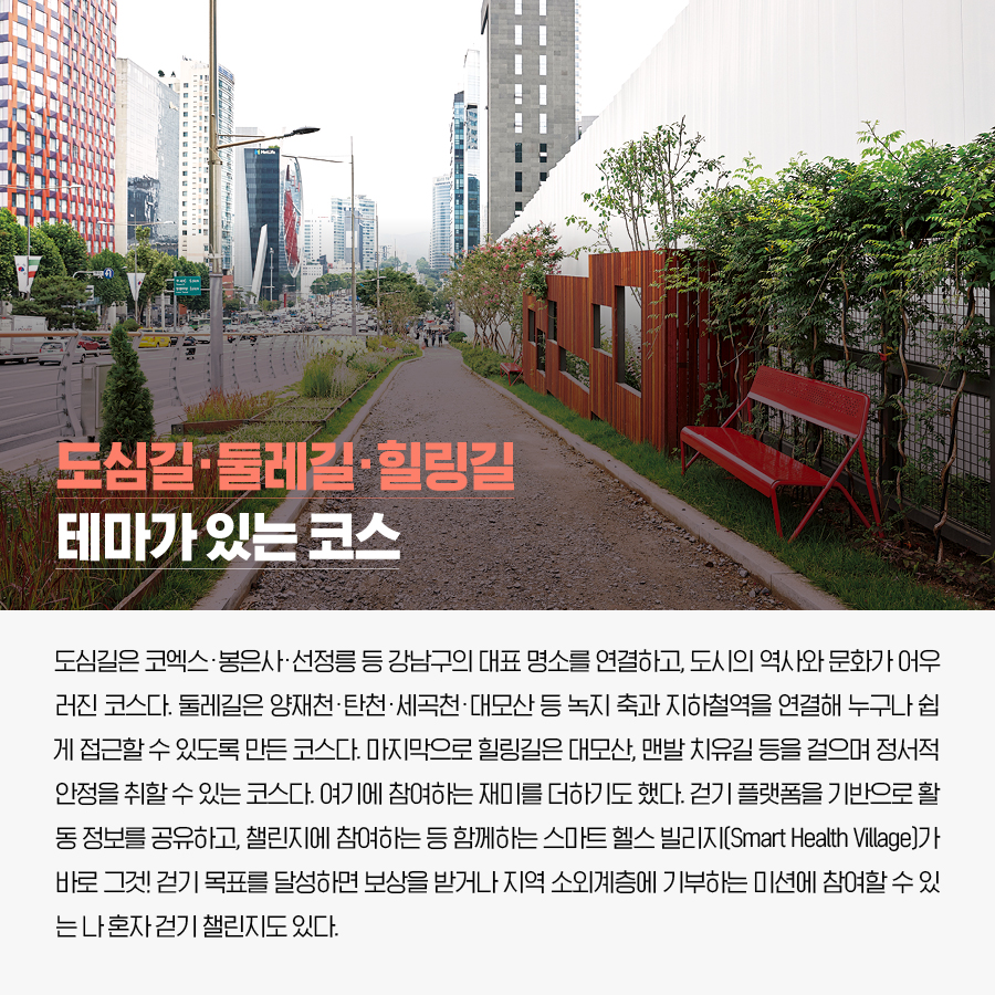 도심길·둘레길·힐링길 테마가 있는 코스.  도심길은 코엑스·봉은사·선정릉 등 강남구의 대표 명소를 연결하고, 도시의 역사와 문화가 어우러진 코스다. 둘레길은 양재천·탄천·세곡천·대모산 등 녹지 축과 지하철역을 연결해 누구나 쉽게 접근할 수 있도록 만든 코스다. 마지막으로 힐링길은 대모산, 맨발 치유길 등을 걸으며 정서적 안정을 취할 수 있는 코스다. 여기에 참여하는 재미를 더하기도 했다. 걷기 플랫폼을 기반으로 활동 정보를 공유하고, 챌린지에 참여하는 등 함께하는 스마트 헬스 빌리지(Smart Health Village)가 바로 그것! 걷기 목표를 달성하면 보상을 받거나 지역 소외계층에 기부하는 미션에 참여할 수 있는 나 혼자 걷기 챌린지도 있다