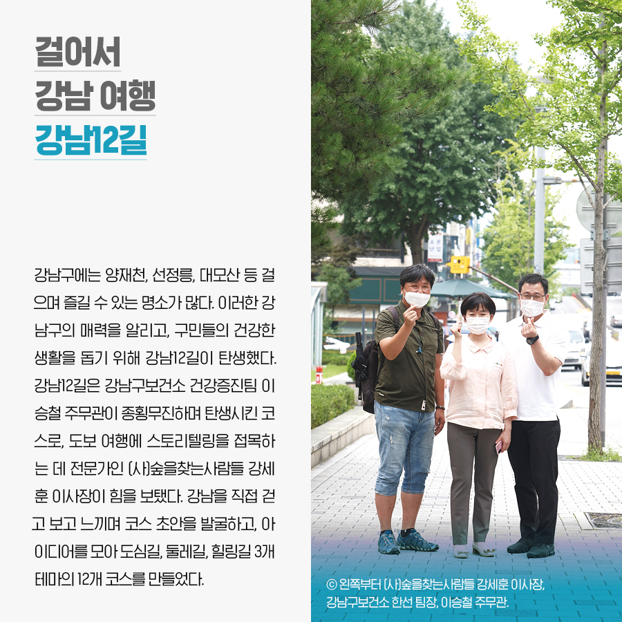 걸어서 강남 여행 강남12길. 강남구에는 양재천, 선정릉, 대모산 등 걸으며 즐길 수 있는 명소가 많다. 이러한 강남구의 매력을 알리고, 구민들의 건강한 생활을 돕기 위해 강남12길이 탄생했다. 강남12길은 강남구보건소 건강증진팀 이승철 주무관이 종횡무진하며 탄생시킨 코스로, 도보 여행에 스토리텔링을 접목하는 데 전문가인 (사)숲을찾는사람들 강세훈 이사장이 힘을 보탰다. 강남을 직접 걷고 보고 느끼며 코스 초안을 발굴하고, 아이디어를 모아 도심길, 둘레길, 힐링길 3개 테마의 12개 코스를 만들었다.
