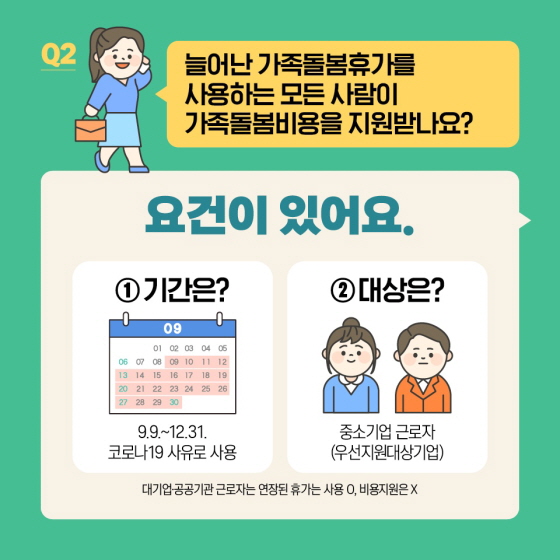 Q2. 늘어난 가족돌봄휴가를 사용하는 모든 사람이 가족돌봄비용을 지원받나요? 요건이 있어요. ① 기간은? 9.9.~12.31. 코로나19 사유로 사용 ② 대상은? 중소기업 근로자 (우선지원대상기업) * 대기업·공공기관 근로자는 연장된 휴가는 사용 ○, 비용지원은 ×