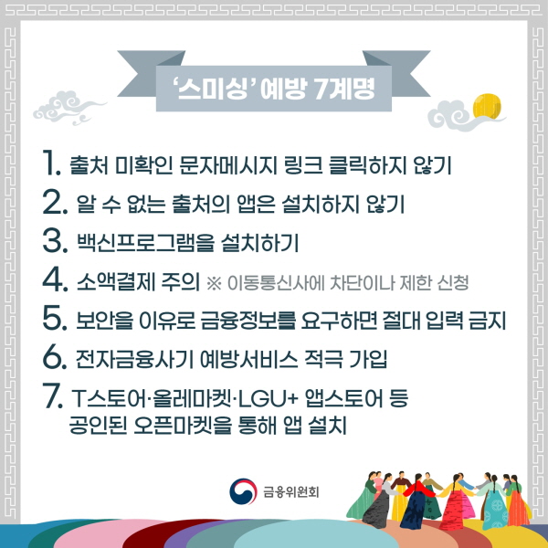 스미싱 예방 7계명 1. 출처 미확인 문자메시지 링크 클릭하지 않기  2. 알 수 없는 출처의 앱은 설치하지 않기  3. 백신프로그램을 설치하기  4. 소액결제 주의  ※ 이동통신사에 차단이나 제한 신청  5. 보안을 이유로 금융정보를 요구하면 절대 입력 금지  6. 전자금융사기 예방서비스 적극 가입  7. T스토어·올레마켓·LGU+ 앱스토어 등 공인된 오픈마켓을 통해 앱 설치