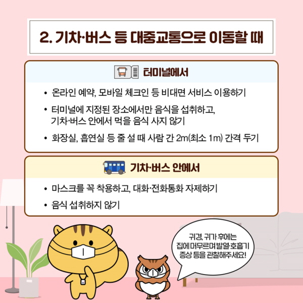 2. 기차·버스 등 대중교통으로 이동할 때 [터미널에서] • 온라인 예약, 모바일 체크인 등 비대면 서비스 이용하기  • 터미널에 지정된 장소에서만 음식을 섭취하고, 기차·버스 안에서 먹을 음식 사지 않기 • 화장실, 흡연실 등 줄설 때 사람 간 2m(최소 1m) 간격 두기  [기차·버스 안에서] • 마스크를 꼭 착용하고, 대화·전화통화 자제하기  • 음식 섭취하지 않기 “귀경, 귀가후에는 집에 머무르며 발열 호흡기 증상 등을 관찰해주세요!”