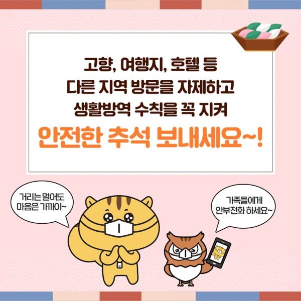  고향, 여행지, 호텔 등 다른 지역 방문을 자제하고 생활방역 수칙을 꼭 지켜 안전한 추석 보내세요~! “거리는 멀어도 마음은 가까이~”  “가족들에게 안부 전화하세요~”  코로나19로부터 안전하고 즐거운 추석 보내고 건강하게 다시 만나요~