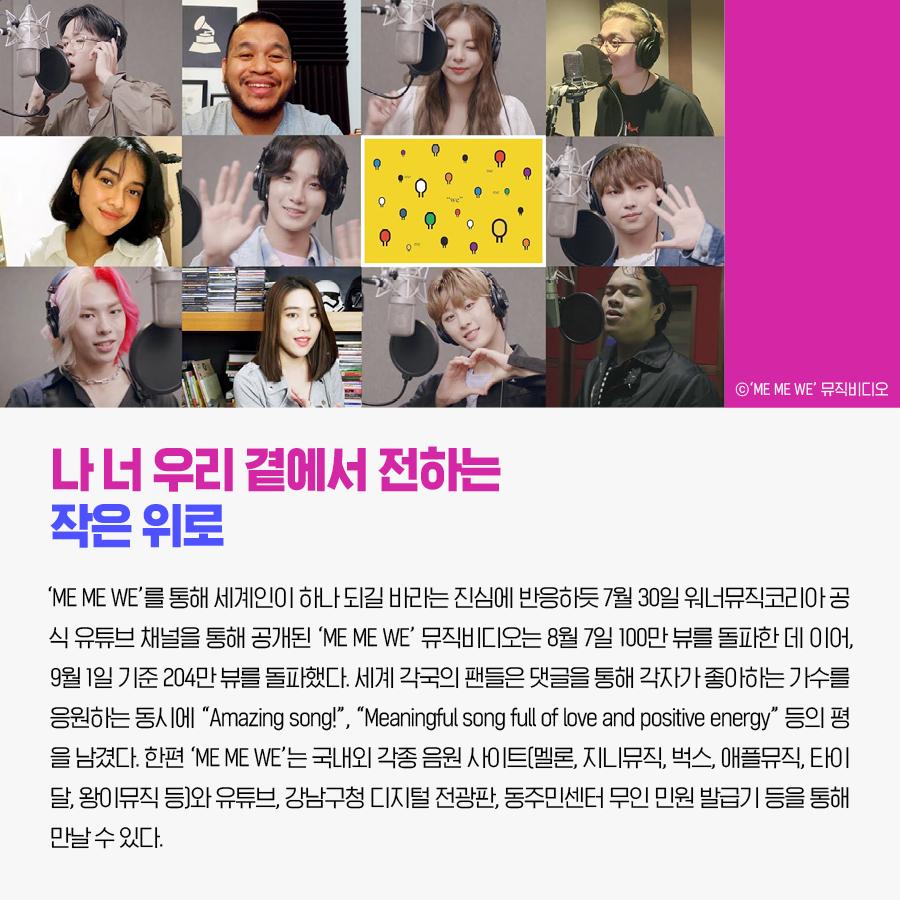나 너 우리 곁에서 전하는 작은 위로 ‘ME ME WE’를 통해 세계인이 하나 되길 바라는 진심에 반응하듯 7월 30일 워너뮤직코리아 공식 유튜브 채널을 통해 공개된 ‘ME ME WE’ 뮤직비디오는 8월 7일 100만 뷰를 돌파한 데 이어, 9월 1일 기준 204만 뷰를 돌파했다. 세계 각국의 팬들은 댓글을 통해 각자가 좋아하는 가수를 응원하는 동시에 “Amazing song!”, “Meaningful song full of love and positive energy” 등의 평을 남겼다. 한편 ‘ME ME WE’는 국내외 각종 음원 사이트(멜론, 지니뮤직, 벅스, 애플뮤직, 타이달, 왕이뮤직 등)와 유튜브, 강남구청 디지털 전광판, 동주민센터 무인 민원 발급기 등을 통해 만날 수 있다. ⓒ ‘ME ME WE’ 뮤직비디오