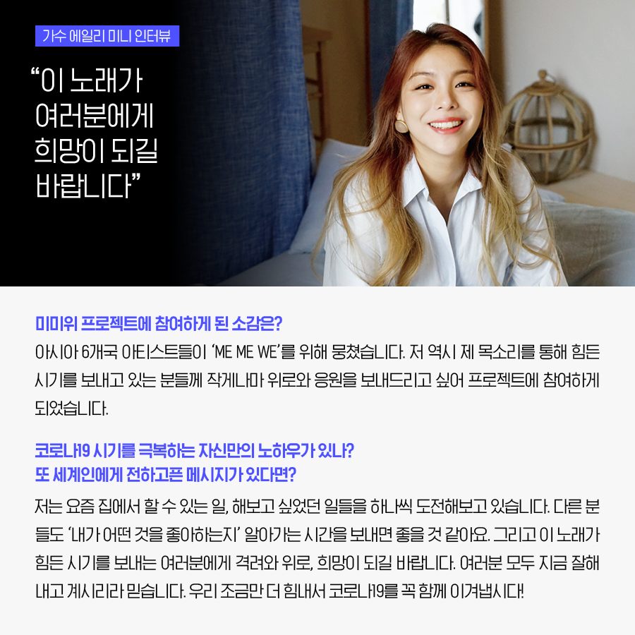 가수 에일리 미니 인터뷰 “이 노래가 여러분에게 희망이 되길 바랍니다” 미미위 프로젝트에 참여하게 된 소감은? 아시아 6개국 아티스트들이 ‘ME ME WE’를 위해 뭉쳤습니다. 저 역시 제 목소리를 통해 힘든 시기를 보내고 있는 분들께 작게나마 위로와 응원을 보내드리고 싶어 프로젝트에 참여하게 되었습니다. 코로나19 시기를 극복하는 자신만의 노하우가 있나? 또 세계인에게 전하고픈 메시지가 있다면? 저는 요즘 집에서 할 수 있는 일, 해보고 싶었던 일들을 하나씩 도전해보고 있습니다. 다른 분들도 ‘내가 어떤 것을 좋아하는지’ 알아가는 시간을 보내면 좋을 것 같아요. 그리고 이 노래가 힘든 시기를 보내는 여러분에게 격려와 위로, 희망이 되길 바랍니다. 여러분 모두 지금 잘해내고 계시리라 믿습니다. 우리 조금만 더 힘내서 코로나19를 꼭 함께 이겨냅시다!
