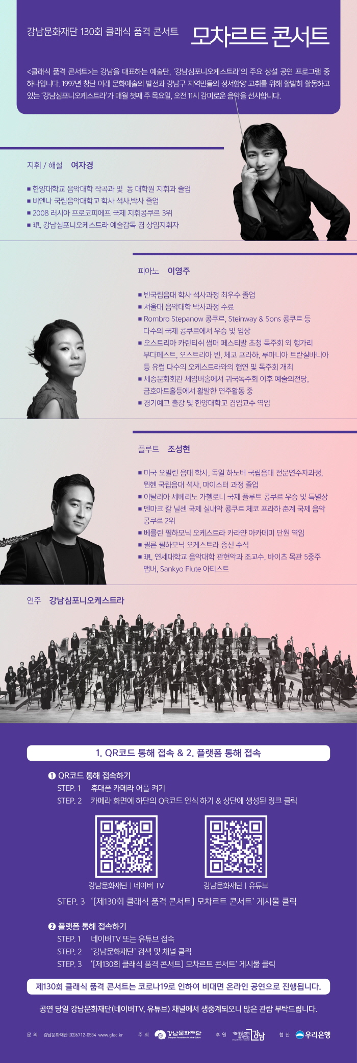강남문화재단 소속 강남심포니오케스트라가 8일 오전 11시에 ‘클래식 품격콘서트’를 온라인 생중계한다. 공연은 강남문화재단 유튜브, 네이버TV 채널과 아르떼TV 유튜브 채널을 통해 무료 시청 가능하다. 강남심포니는 매달 첫 번째 목요일에 오프라인으로 진행해 온 ‘클래식 품격 콘서트’를 현 상황에 맞게 온라인으로 기획했다. 이번 10월 콘서트는 여자경 마에스트라의 지휘 및 해설과 함께 대중에게 친숙한 모차르트 음악이 주를 이룬다. 피아니스트 이영주와 플루티스트 조성현의 협연으로 ‘모차르트 피아노 협주곡 제21번’외 2곡이 연주될 예정이다. 연주는 신사동 광림아트센터에서 진행되지만, 코로나19 확산 방지를 위해 관중 없이 온라인을 통해서만 만나볼 수 있다. 자세한 문의는 강남문화재단 홈페이지(www.gfac.kr)와 지역문화진흥팀(02-6712-0534)를 통해 할 수 있다.