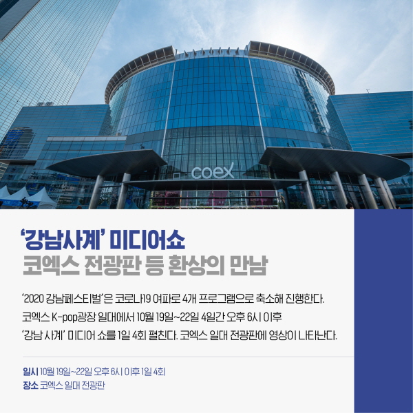  ‘강남사계’ 미디어쇼 코엑스 전광판 등 환상의 만남 ‘2020 강남페스티벌’은 코로나19 여파로 4개 프로그램으로 축소해 진행한다. 코엑스 K-pop광장 일대에서 10월 19일~22일 4일간 오후 6시 이후 ‘강남 사계’ 미디어 쇼를 1일 4회 펼친다. 코엑스 일대 전광판에 영상이 나타난다.  일시 10월 19일~22일 오후 6시 이후 1일 4회 장소 코엑스 일대 전광판