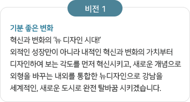 비전 1 기분 좋은 변화 혁신과 변화의 ‘뉴 디자인 시대!’ 외적인 성장만이 아니라 내적인 혁신과 변화의 가치부터 디자인하여 보는 각도를 먼저 혁신시키고, 새로운 개념으로 외형을 바꾸는 내외를 통합한 뉴디자인으로 강남을 세계적인, 새로운 도시로 완전 탈바꿈 시키겠습니다.