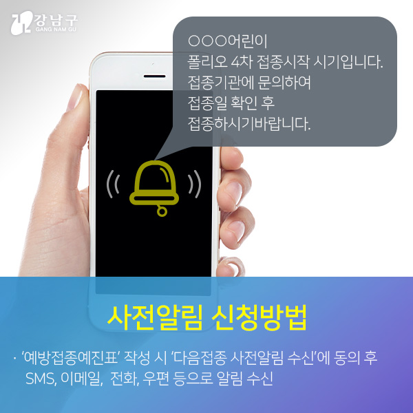 사전알림 신청방법:'예방접종예진표'작성시 '다음접종 사전알림 수신'에 동의 후 SMS, 이메일, 전화, 우편 등으로 알림 수신 (알림문자 예:○○○어린이 폴리오 4차 접종시작 시기입니다. 접종기관에 문의하여 접종일 확인 후 접종하시기 바랍니다.