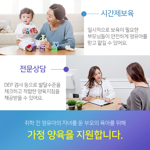 취학 전 영유아의 자녀를 둔 부모의 육아를 위해 가정 양육을 지원합니다. 시간제보육:일시적으로 보육이 필요한 부모님들이 안전하게 영유아를 믿고 맡길 수 있어요./전문상담:DEP 검사 등으로 발달수준을 체크하고 적합한 양육지침을 제공받을 수 있어요.