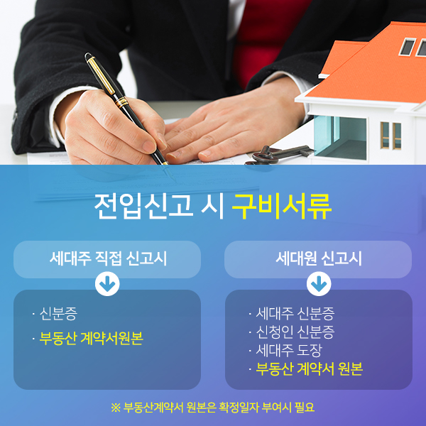 전입신고 시 구비서류 : 세대주 직접 신고시-신분증/부동산 계약서원본/세대원 신고시-세대주 신분증,신청인 신분증,세대주 도장,부동산 계약서 원본/※부동산계약서 원본은 확정일자 부여시 필요