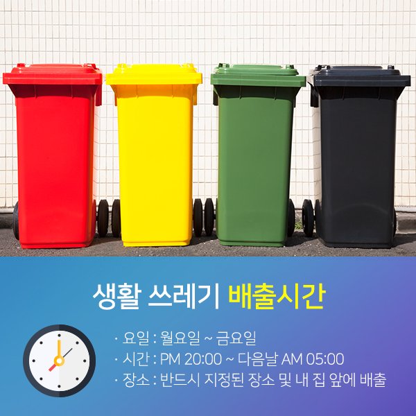 생활쓰레기 배출시간-요일:월요일~금요일,시간:PM20:00~다음날AM05:00,장소:반드시 지정된 장소 및 내 집 앞에 배출