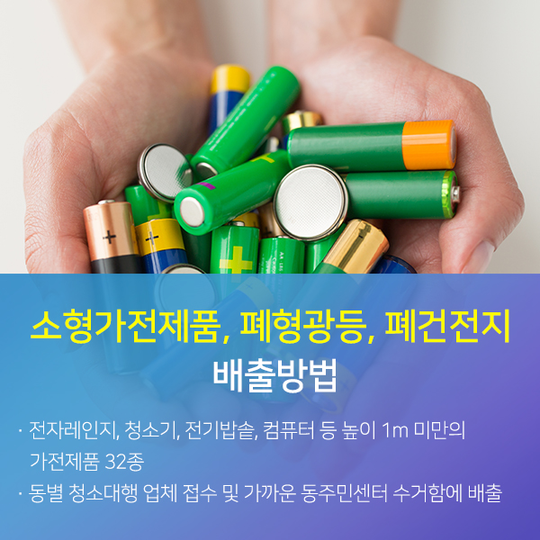 소형가전제품, 페형광등, 폐건전지 배출방법 자세한 내용:전자레인지, 청소기, 전기밥솥, 컴퓨터 등 높이 1m 미만의 가전제품 32종, 동별 청소대행 업체 접수 및 가까운 동주민센터 수거함에 배출