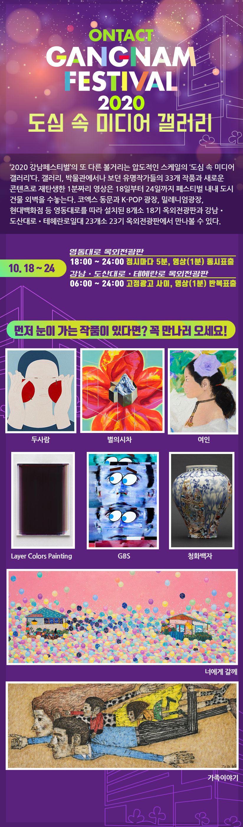 ‘2020 강남페스티벌’의 또 다른 볼거리는 압도적인 스케일의 ‘도심 속 미디어 갤러리’다. 갤러리, 박물관에서나 보던 유명작가들의 33개 작품과 새로운 콘텐츠로 재탄생한 1분짜리 영상은 18일부터 25일까지 페스티벌 내내 도시 건물 외벽을 수놓는다. 코엑스 동문과 K-POP 광장, 밀레니엄광장, 현대백화점 등 영동대로를 따라 설치된 8개소 18기 옥외전광판과 강남‧도산대로‧테헤란로일대 23개소 23기 옥외전광판에서 만나볼 수 있다. 10. 18 ~ 24 영동대로 옥외전광판 18:00 ~ 24:00 정시마다 5분, 영상(1분) 동시표출 강남‧도산대로‧테헤란로 옥외전광판 10. 18 ~ 24 06:00 ~ 24:00 고정광고 사이, 영상(1분) 반복표출