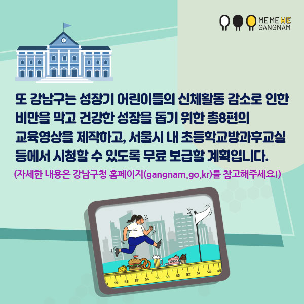 또 강남구는 성장기 어린이들의 신체활동 감소로 인한 비만을 막고 건강한 성장을 돕기 위한 총8편의 교육영상을 제작하고, 서울시 내 초등학교 방과후교실 등에서 시청할 수 있도록 무료 보급할 계획입니다. 자세한 내용은 강남구청 홈페이지(gangnam.go.kr)를 참고해주세요!