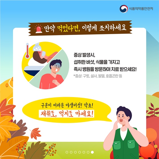 만약 먹었다면, 이렇게 조치하세요 증상 발생 시 섭취한 버섯, 식물을 가지고 즉시 병원을 방문하여 치료 받으세요! *증상: 구토, 설사, 발열, 호흡곤란 등 구분이 어려운 야생버섯! 약초! 채취도, 먹지도 마세요!
