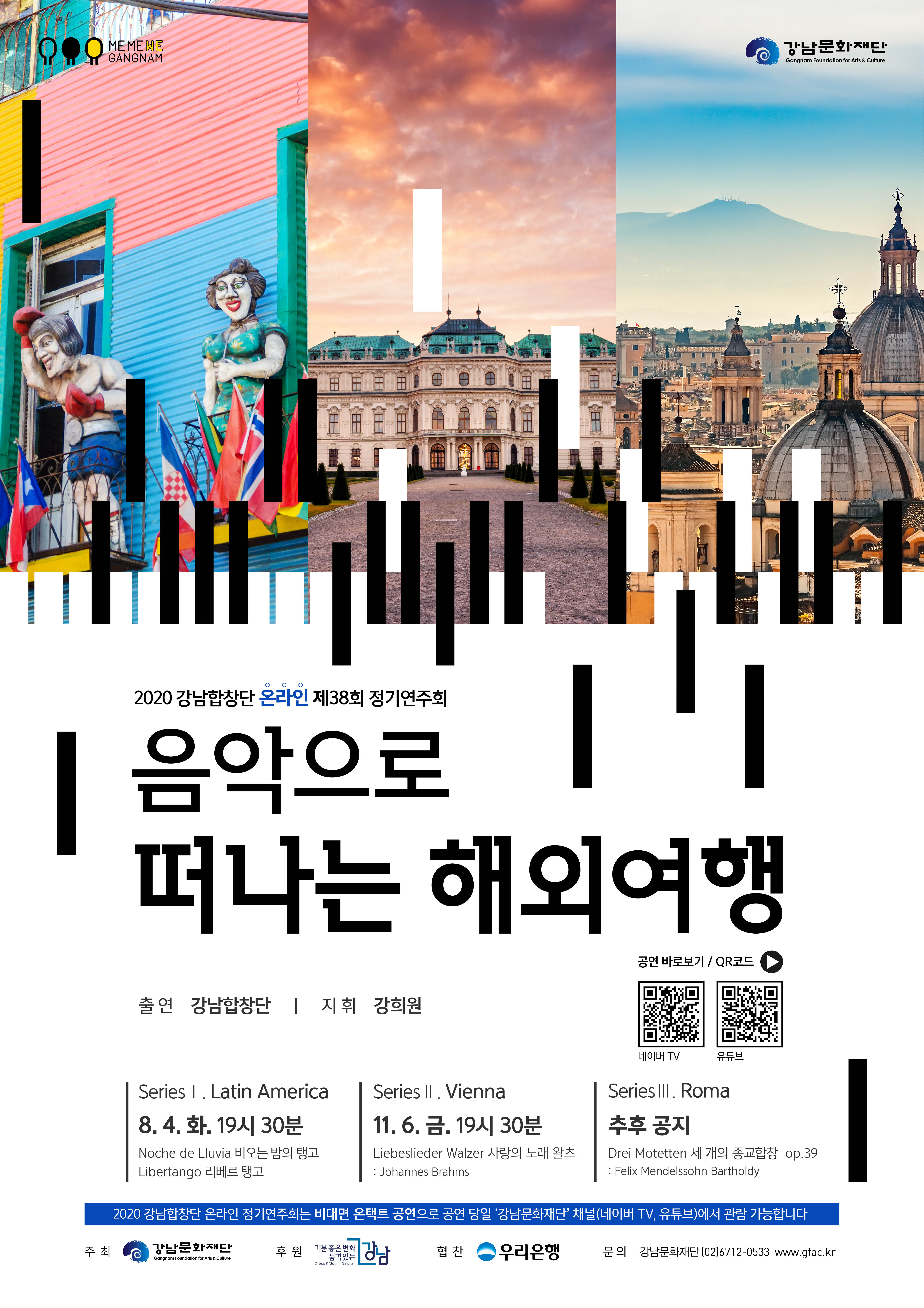 
강남문화재단
Gangnam Foundation for Arts & Culture
I
INWIRE MID 1
2020 강남합창단 온라인 제38회 정기연주회
|| 음악으로
떠나는 해외여행
공연 바로보기 / QR코드
출연 강남합창단 | 지휘 강희원
네이버 TV
유튜브
Series 1. Latin America 8. 4. 화, 19시 30분 Noche de Lluvia 비오는 밤의 탱고 | Libertango 리베르 탱고
Series II. Vienna 11. 6. 금. 19시 30분 Liebeslieder Walzer 사랑의 노래 왈츠 : Johannes Brahms
Series III. Roma 추후 공지 Drei Motetten 세 개의 종교합창 op.39 : Felix Mendelssohn Bartholdy
| 2020 강남합창단 온라인 정기연주회는 비대면 온택트 공연으로 공연 당일 강남문화재단채널(네이버 TV, 유튜브)에서 관람 가능합니다. 이
주최 CO 강남문화재단
좋품
은격
변있을 화는
협 찬
우리은행
문의 강남문화재단 (02)6712-0533 www.gfac.kr
Gangnam Foundation for Arts & Culture
Change & Charm in Gangnam
