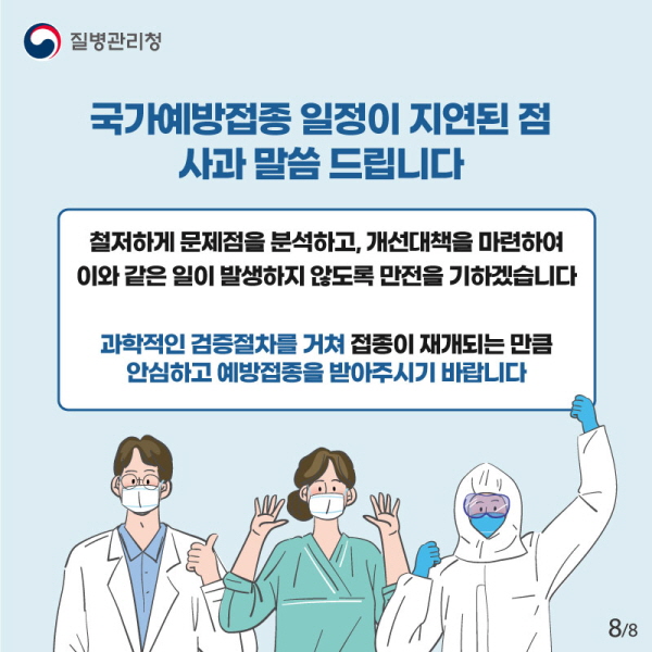  국가예방접종 일정이 지연된 점 사과 말씀 드립니다. 철저하게 문제점을 분석하고 개선책을 마련해 이와 같은 일이 발생하지 않도록 만전을 기하겠습니다. 과학적인 검증절차를 거쳐 접종이 재개되는 만큼 안심하고 접종을 받아주시길 바랍니다.