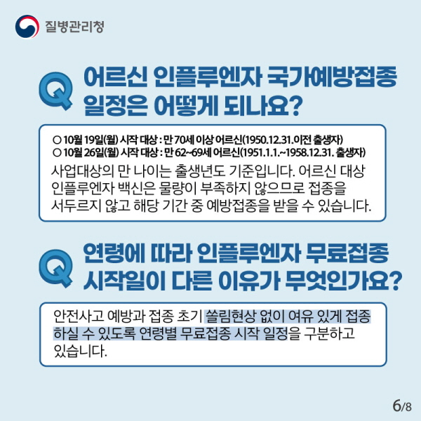 Q. 어르신 인플루엔자 국가예방접종 일정은 어떻게 되나요?  만70세 이상 어르신(1950.12.31. 이전 출생자) 시작일: 19일(월) 만62~69세 어르신(1951.1.1.~1958.12.31. 출생자) 시작일: 26일(월)  사업대상의 만 나이는 출생년도 기준입니다. 어르신 대상 인플루엔자 백신은 물량이 부족하지 않으므로 접종을 서두르지 않고 해당 기간 중 예방접종을 받을 수 있습니다.