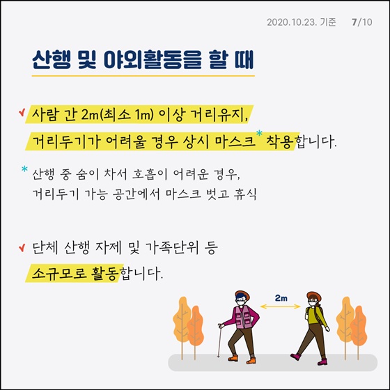 산행 및 야외활동을 할 때 - 사람 간 2m (최소 1m) 이상 거리유지, 거리두기가 어려울 경우 상시 마스크 착용합니다. * 산행 중 숨이 차서 호흡이 어려운 경우, 거리두기 가능 공간에서 마스크 벗고 휴식 - 단체 산행 자제 및 가족단위 등 소규모로 활동합니다. - 함성, 노래 등 침방울이 튈 수 있는 행위는 가급적 자제합니다. - 산행 중 음식 섭취는 개별적으로 하고, 음식 나눔 등은 자제합니다.(식사 전 손 위생) - 산행·야외활동 후 밀폐·밀집·밀접 장소 (유흥시설, 노래방 등) 방문을 자제합니다.