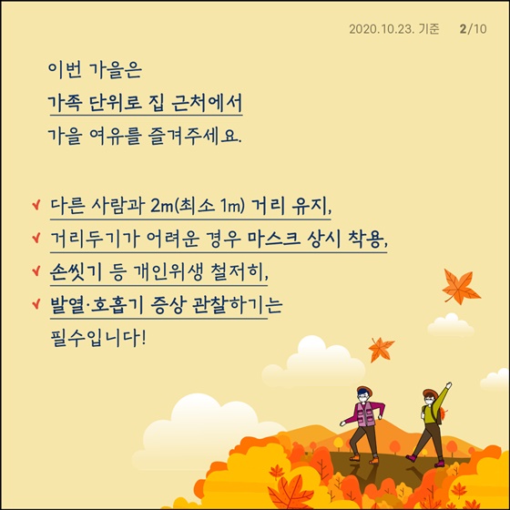 가을 단풍철 야외활동 증가로 인한 코로나19 확산 차단하기 위해 10월 17일(토)~11월 15일(일)까지 방역 집중관리 기간 지정합니다. 우리 모두의 안전을 위해 여행보다 집 근처에서 가족 단위로 가을의 여유를 즐겨주시기를 바랍니다. - 다른 사람과 2m(최소 1m) 거리 유지 - 거리두기가 어려운 경우 마스크 상시 착용 - 손씻기 등 개인위생 철저히 - 발열·호흡기 증상 관찰하기는 필수입니다!