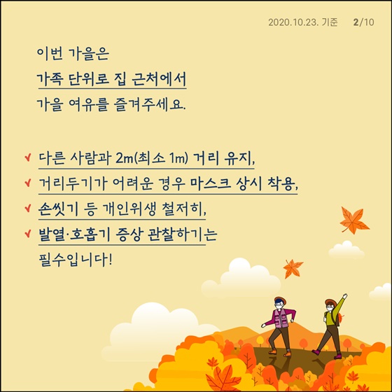 가을 단풍철 야외활동 증가로 인한 코로나19 확산 차단하기 위해 10월 17일(토)~11월 15일(일)까지 방역 집중관리 기간 지정합니다.  우리 모두의 안전을 위해 여행보다 집 근처에서 가족 단위로 가을의 여유를 즐겨주시기를 바랍니다.  - 다른 사람과 2m(최소 1m) 거리 유지 - 거리두기가 어려운 경우 마스크 상시 착용 - 손씻기 등 개인위생 철저히 - 발열·호흡기 증상 관찰하기는 필수입니다!