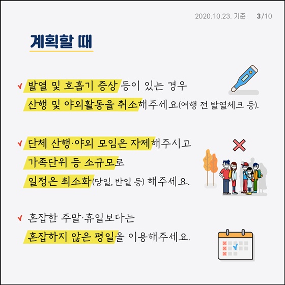 계획할 때 - 발열 및 호흡기 증상 등이 있는 경우 산행 및 야외활동을 취소해 주세요.(여행 전 발열체크 등) - 단체 산행·야외 모임은 자제해주시고 가족단위 등 소규모로 일정은 최소화(당일, 반일 등) 해주세요. - 혼잡한 주말·휴일보다는 혼잡하지 않은 평일을 이용해주세요. - 거주지 주변 한적한 공원·산책로 등 야외장소 이용해주세요. - 방역관리계획을 사전에 숙지합니다. (코로나19 공식 홈페이지 http://ncov.mohw.go.kr 참고) - 가을철 발열성 질환*을 예방하기 위해 긴소매·긴바지를 착용해주세요. * 쯔쯔가무시증, 중증열성혈소판감소증후군(SFTS) 등