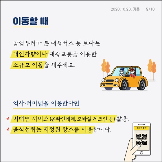 이동할 때 감염우려가 큰 대형버스 등 보다는 개인차량이나 대중교통을 이용한 소규모 이동을 해주세요. 역사·터미널을 이용한다면 - 비대면 서비스(온라인예매, 모바일 체크인 등) 활용 - 음식 섭취는 지정된 장소를 이용합니다.