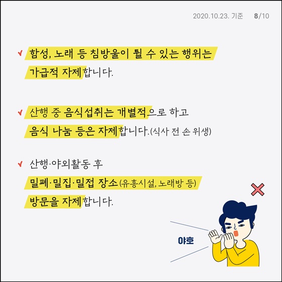 식사를 할 때 - 식당 방문 시, 혼잡하지 않은 장소·시간을 활용해 주시고, 이동 시·식사 후 마스크를 상시 착용해 주세요. - 음식 섭취 시 지그재그 또는 한 방향으로 착석, 거리 유지, 개인위생, 대화 차체, 개인접시에 덜어먹기 지켜주세요.  귀가 후 - 옷 세탁 및 목욕·샤워로 개인위생 지켜주세요. - 발열 및 호흡기 증상 관찰하고 외출·모임을 자제해 주세요. - 귀가 후 38도 이상 고열 지속, 증상 악화 시 콜센터(☎1399, 지역번호+120)나 보건소로 문의해 주세요.