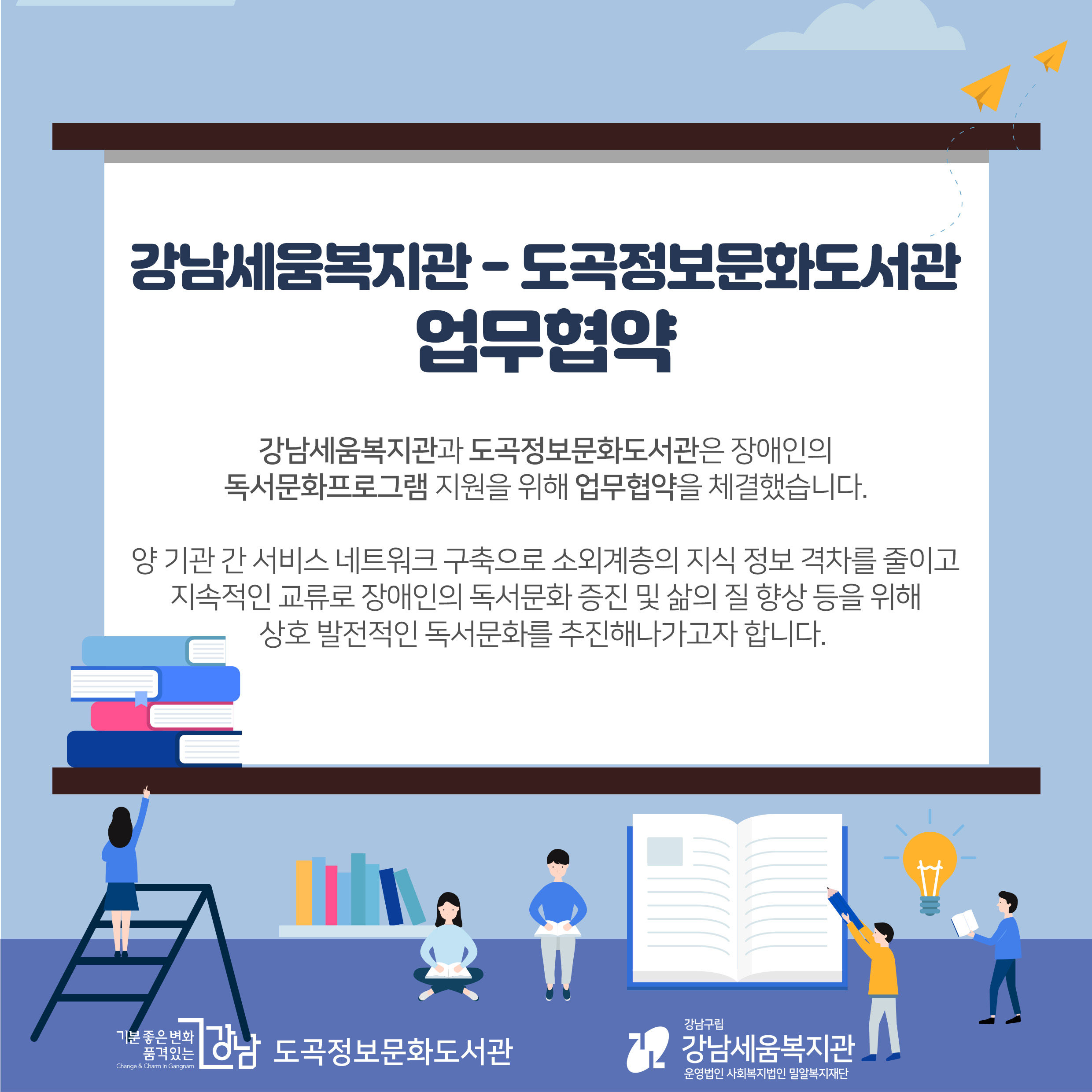 강남세움복지관과 도곡정보문화도서관은 장애인의 독서문화프로그램 지원을 위해 업무협약을 체결했습니다. 양 기관 간 서비스 네트워크 구축으로 소외계층의 지식 정보 격차를 줄이고 지속적인 교류로 장애인의 독서문화 증진 및 삶의 질 향상 등을 위해 상호 발전적인 독서문화를 추진해 나가고자 합니다.