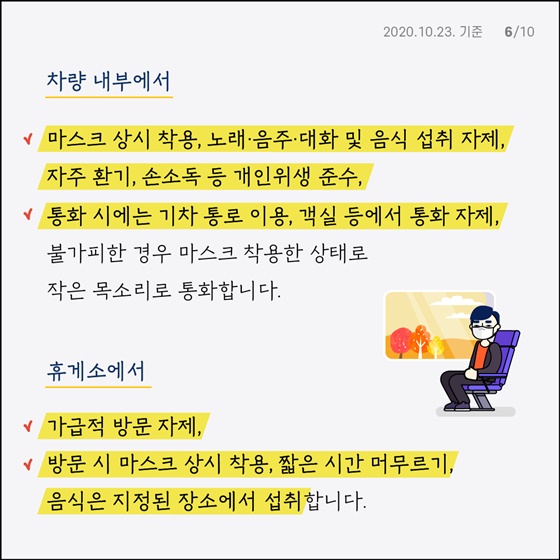 차량 내부에서 - 마스크 상시 착용, 노래·음주·대화 및 음식 섭취 자제, 자주 환기, 손소독 등 개인위생 준수 - 통화 시에는 기차 통로 이용, 객실 등에서 통화 자제, 불가피한 경우 마스크 착용한 상태로 작은 목소리로 통화합니다. 휴게소에서 - 가급적 방문 자제 - 방문 시 마스크 상시 착용, 짧은 시간 머무르기, 음식은 지정된 장소에서 섭취합니다.