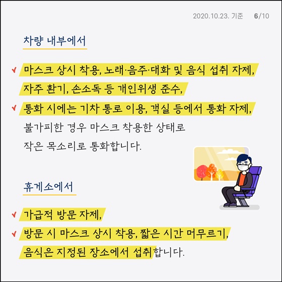 차량 내부에서 - 마스크 상시 착용, 노래·음주·대화 및 음식 섭취 자제, 자주 환기, 손소독 등 개인위생 준수 - 통화 시에는 기차 통로 이용, 객실 등에서 통화 자제, 불가피한 경우 마스크 착용한 상태로 작은 목소리로 통화합니다.  휴게소에서 - 가급적 방문 자제  - 방문 시 마스크 상시 착용, 짧은 시간 머무르기, 음식은 지정된 장소에서 섭취합니다.