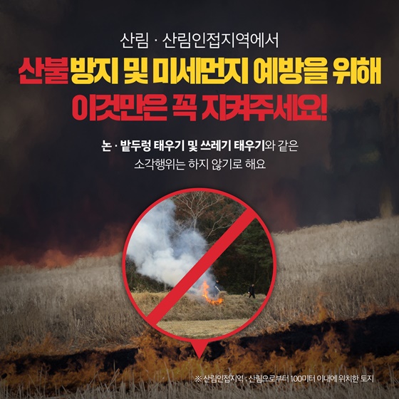 산림·산림인접지역에서 산불방지 및 미세먼지 예방을 위해 이것만은 꼭 지켜주세요! 논·밭두렁 태우기 및 쓰레기 태우기와 같은 소각행위는 하지 않기로 해요.  * 산림인접지역 : 산림으로부터 100 이내에 위치한 토지