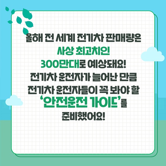 올해 전 세계 전기차 판매량은 사상 최고치인 300만대로 예상돼요! 전기차 운전자가 늘어난 만큼 전기차 운전자들이 꼭 봐야 할 ‘안전운전 가이드’를 준비했어요