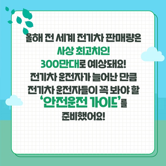 올해 전 세계 전기차 판매량은 사상 최고치인 300만대로 예상돼요!  전기차 운전자가 늘어난 만큼 전기차 운전자들이 꼭 봐야 할 ‘안전운전 가이드’를 준비했어요