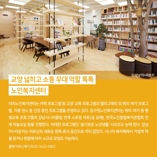 교양 넓히고 소통 무대 역할 톡톡, 노인복지센터 대치노인복지센터는 어학 프로그램 등 교양·교육 프로그램과 캘리그래피 외 취미·여가 프로그램, 각종 댄스 등 건강 증진 프로그램을 운영하고 있다. 압구정노인복지센터는 취미·여가 등 평생교육 프로그램과 강남시니어클럽 연계 스트링 아트(실 공예), 한국노인종합복지관협회 연계 미술교실 등을 진행한다. 비대면 프로그램인 ‘슬기로운 노년생활’ 시리즈도 눈에 띈다. 강남70+라운지는 어르신의 새로운 문화 휴식 공간으로 자리 잡았다. 시니어 북카페에서 가볍게 책을 읽거나 취향에 따라 소규모 모임도 가능하다.