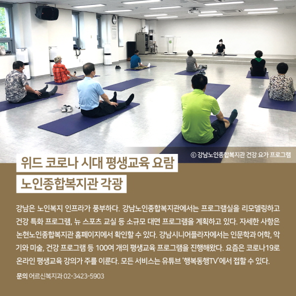 위드 코로나 시대 평생교육 요람, 노인종합복지관 각광 강남은 노인복지 인프라가 풍부하다. 강남노인종합복지관에서는 프로그램실을 리모델링하고 건강 특화 프로그램, 뉴 스포츠 교실 등 소규모 대면 프로그램을 계획하고 있다. 자세한 사항은 논현노인종합복지관 홈페이지에서 확인할 수 있다. 강남시니어플라자에서는 인문학과 어학, 악기와 미술, 건강 프로그램 등 100여 개의 평생교육 프로그램을 진행해왔다. 요즘은 코로나19로 온라인 평생교육 강의가 주를 이룬다. 모든 서비스는 유튜브 ‘행복동행TV’에서 접할 수 있다.