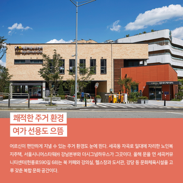 쾌적한 주거 환경, 여가 선용도 으뜸 어르신이 편안하게 지낼 수 있는 주거 환경도 눈에 띈다. 세곡동 자곡로 일대에 자리한 노인복지주택, 서울시니어스타워㈜ 강남본부와 더시그넘하우스가 그곳이다. 올해 문을 연 세곡커뮤니티센터(헌릉로590길 68)는 북 카페와 강의실, 헬스장과 도서관, 강당 등 문화체육시설을 고루 갖춘 복합 문화 공간이다.