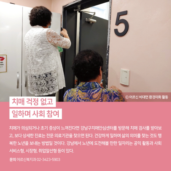  치매 걱정 없고, 일하며 사회 참여 치매가 의심되거나 초기 증상이 느껴진다면 강남구치매안심센터를 방문해 치매 검사를 받아보고, 보다 상세한 진료는 전문 의료기관을 찾으면 된다. 건강하게 일하며 삶의 의미를 찾는 것도 행복한 노년을 보내는 방법일 것이다. 강남에서 노년에 도전해볼 만한 일자리는 공익 활동과 사회서비스형, 시장형, 취업알선형 등이 있다.(어르신복지과 ☎ 3423-5912)